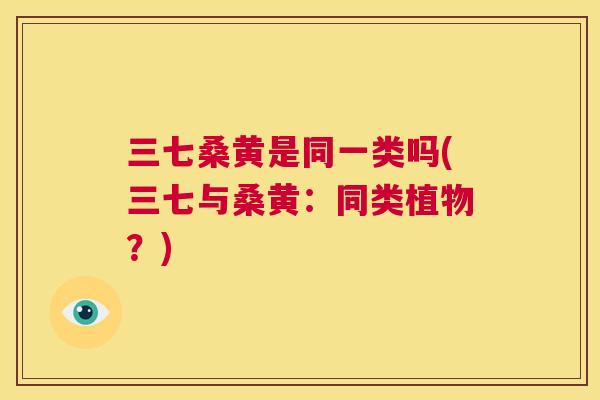 三七桑黄是同一类吗(三七与桑黄:同类植物?) 三七桑黄是同一类吗(三七与桑黄:同类植物?)