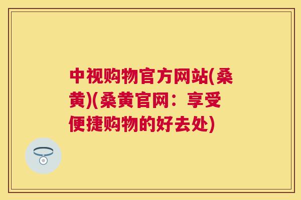 中视购物官方网站(桑黄)(桑黄官网:享受便捷购物的好去处) 中视购物官方网站(桑黄)(桑黄官网:享受便捷购物的好去处)