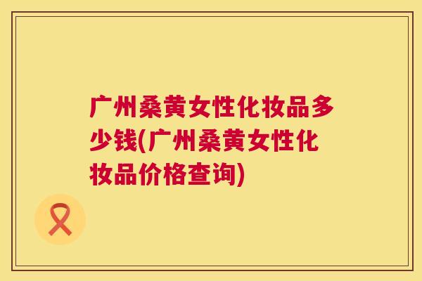 广州桑黄女性化妆品多少钱(广州桑黄女性化妆品价格查询) 广州桑黄女性化妆品多少钱(广州桑黄女性化妆品价格查询)