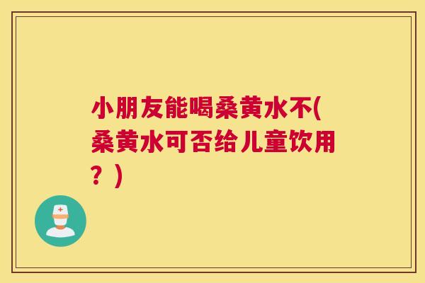 小朋友能喝桑黄水不(桑黄水可否给儿童饮用?) 小朋友能喝桑黄水不(桑黄水可否给儿童饮用?)