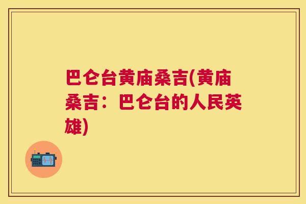 巴仑台黄庙桑吉(黄庙桑吉:巴仑台的人民英雄) 巴仑台黄庙桑吉(黄庙桑吉:巴仑台的人民英雄)