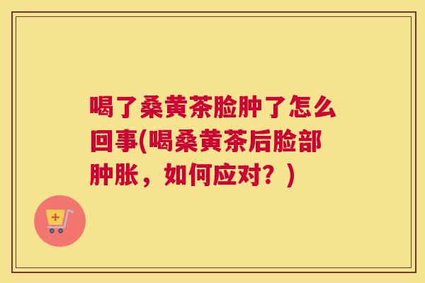喝了桑黄茶脸肿了怎么回事(喝桑黄茶后脸部,如何应对?) 喝了桑黄茶脸肿了怎么回事(喝桑黄茶后脸部,如何应对?)