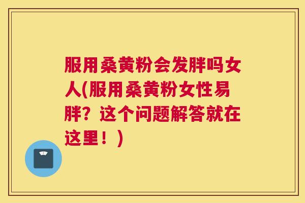 服用桑黄粉会发胖吗女人(服用桑黄粉女性易胖?这个问题解答就在这里!) 服用桑黄粉会发胖吗女人(服用桑黄粉女性易胖?这个问题解答就在这里!)
