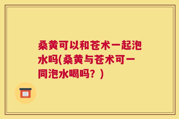 桑黄可以和苍术一起泡水吗(桑黄与苍术可一同泡水喝吗?) 桑黄可以和苍术一起泡水吗(桑黄与苍术可一同泡水喝吗?)