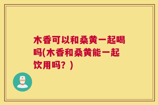 木香可以和桑黄一起喝吗(木香和桑黄能一起饮用吗?) 木香可以和桑黄一起喝吗(木香和桑黄能一起饮用吗?)