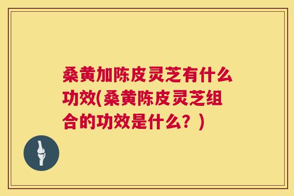 桑黄加陈皮灵芝有什么功效(桑黄陈皮灵芝组合的功效是什么?) 桑黄加陈皮灵芝有什么功效(桑黄陈皮灵芝组合的功效是什么?)