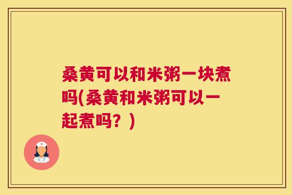 桑黄可以和米粥一块煮吗(桑黄和米粥可以一起煮吗?) 桑黄可以和米粥一块煮吗(桑黄和米粥可以一起煮吗?)