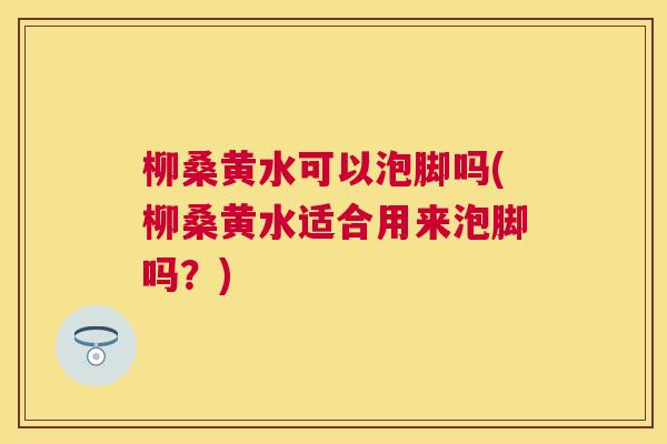 柳桑黄水可以泡脚吗(柳桑黄水适合用来泡脚吗?) 柳桑黄水可以泡脚吗(柳桑黄水适合用来泡脚吗?)
