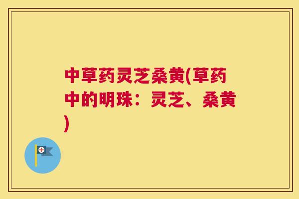 中草药灵芝桑黄(草药中的明珠:灵芝、桑黄) 中草药灵芝桑黄(草药中的明珠:灵芝、桑黄)
