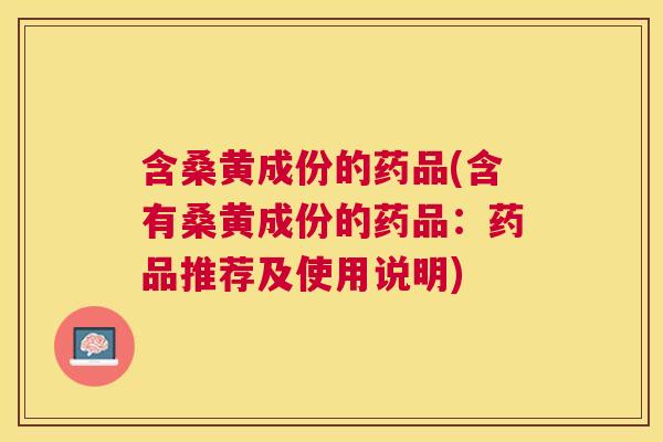 含桑黄成份的药品(含有桑黄成份的药品:药品推荐及使用说明) 含桑黄成份的药品(含有桑黄成份的药品:药品推荐及使用说明)