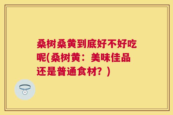 桑树桑黄到底好不好吃呢(桑树黄:美味佳品还是普通食材?) 桑树桑黄到底好不好吃呢(桑树黄:美味佳品还是普通食材?)
