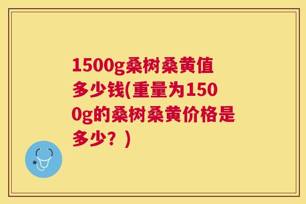 1500g桑树桑黄值多少钱(重量为1500g的桑树桑黄价格是多少?) 1500g桑树桑黄值多少钱(重量为1500g的桑树桑黄价格是多少?)