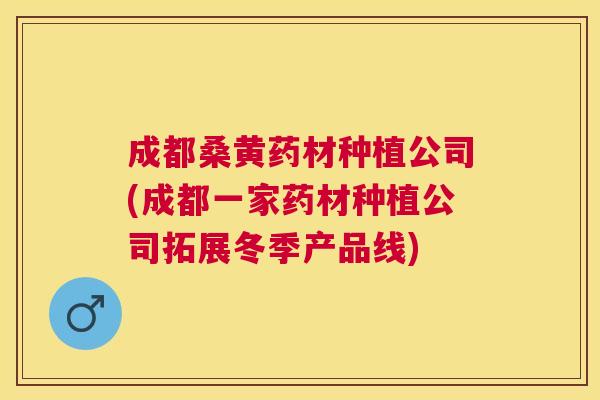 成都桑黄药材种植公司(成都一家药材种植公司拓展冬季产品线) 成都桑黄药材种植公司(成都一家药材种植公司拓展冬季产品线)