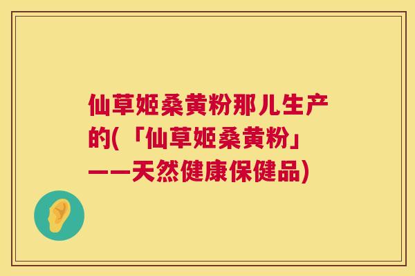 仙草姬桑黄粉那儿生产的(「仙草姬桑黄粉」——天然健康保健品) 仙草姬桑黄粉那儿生产的(「仙草姬桑黄粉」——天然健康保健品)