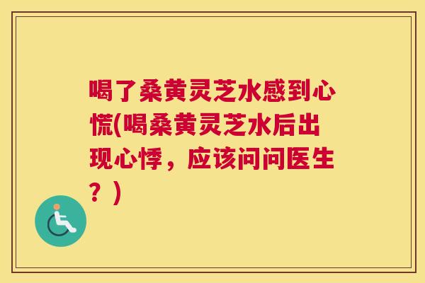 喝了桑黄灵芝水感到心慌(喝桑黄灵芝水后出现心悸,应该问问医生?) 喝了桑黄灵芝水感到心慌(喝桑黄灵芝水后出现心悸,应该问问医生?)