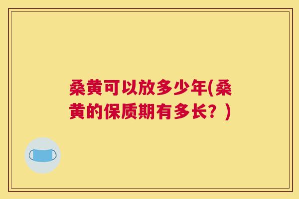 桑黄可以放多少年(桑黄的保质期有多长?) 桑黄可以放多少年(桑黄的保质期有多长?)