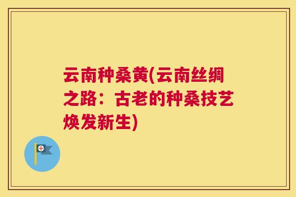 云南种桑黄(云南丝绸之路:古老的种桑技艺焕发新生) 云南种桑黄(云南丝绸之路:古老的种桑技艺焕发新生)