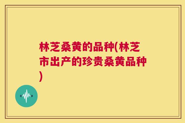 林芝桑黄的品种(林芝市出产的珍贵桑黄品种) 林芝桑黄的品种(林芝市出产的珍贵桑黄品种)