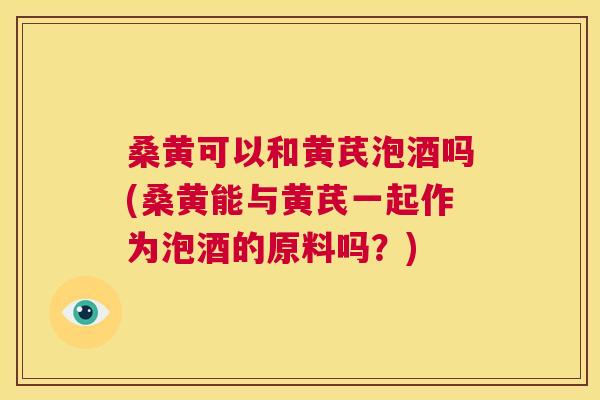 桑黄可以和黄芪泡酒吗(桑黄能与黄芪一起作为泡酒的原料吗?) 桑黄可以和黄芪泡酒吗(桑黄能与黄芪一起作为泡酒的原料吗?)