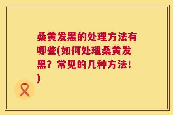 桑黄发黑的处理方法有哪些(如何处理桑黄发黑?常见的几种方法!) 桑黄发黑的处理方法有哪些(如何处理桑黄发黑?常见的几种方法!)