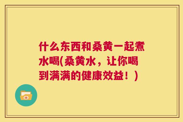 什么东西和桑黄一起煮水喝(桑黄水,让你喝到满满的健康效益!) 什么东西和桑黄一起煮水喝(桑黄水,让你喝到满满的健康效益!)