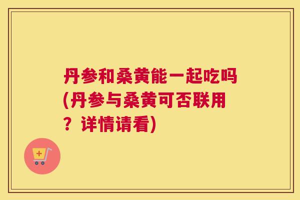 丹参和桑黄能一起吃吗(丹参与桑黄可否联用?详情请看) 丹参和桑黄能一起吃吗(丹参与桑黄可否联用?详情请看)