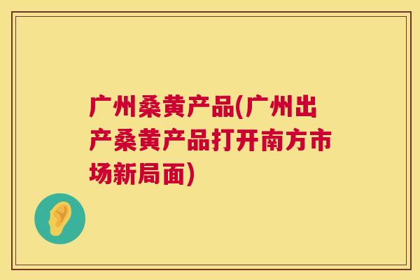 广州桑黄产品(广州出产桑黄产品打开南方市场新局面) 广州桑黄产品(广州出产桑黄产品打开南方市场新局面)