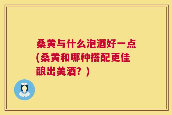 桑黄与什么泡酒好一点(桑黄和哪种搭配更佳酿出美酒?) 桑黄与什么泡酒好一点(桑黄和哪种搭配更佳酿出美酒?)