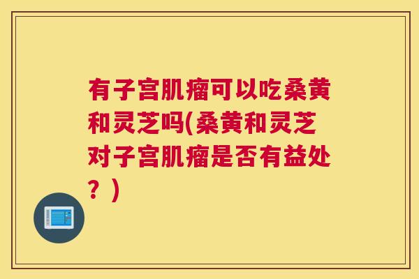 有子宫可以吃桑黄和灵芝吗(桑黄和灵芝对子宫是否有益处?) 有子宫可以吃桑黄和灵芝吗(桑黄和灵芝对子宫是否有益处?)