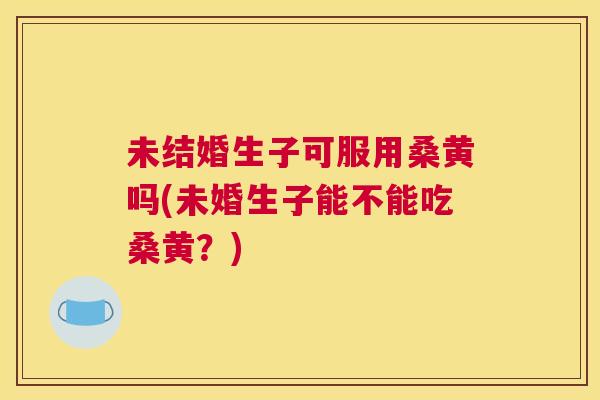 未结婚生子可服用桑黄吗(未婚生子能不能吃桑黄？)