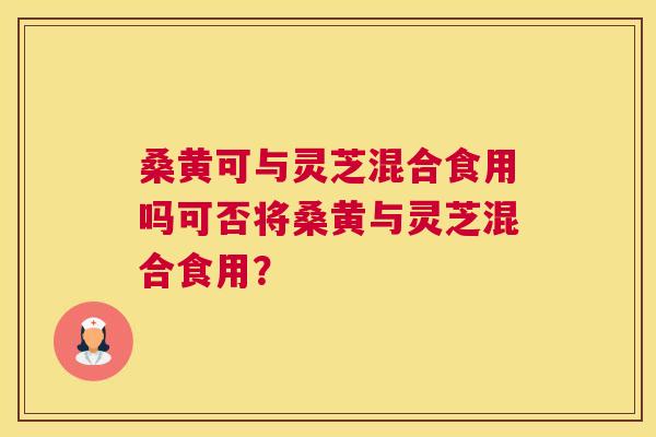 桑黄可与灵芝混合食用吗可否将桑黄与灵芝混合食用? 桑黄可与灵芝混合食用吗可否将桑黄与灵芝混合食用?