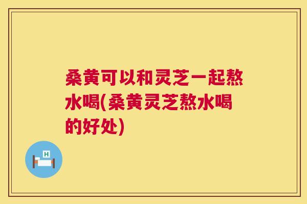 桑黄可以和灵芝一起熬水喝(桑黄灵芝熬水喝的好处) 桑黄可以和灵芝一起熬水喝(桑黄灵芝熬水喝的好处)