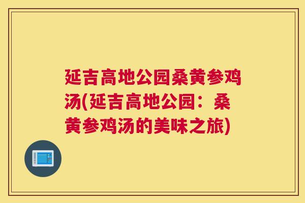 延吉高地公园桑黄参鸡汤(延吉高地公园:桑黄参鸡汤的美味之旅) 延吉高地公园桑黄参鸡汤(延吉高地公园:桑黄参鸡汤的美味之旅)
