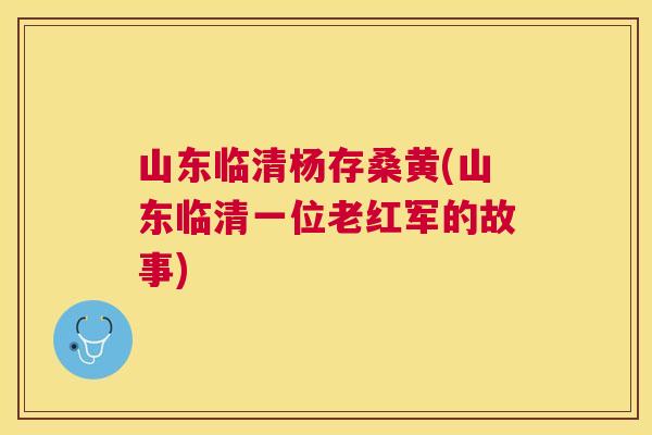 山东临清杨存桑黄(山东临清一位老红军的故事) 山东临清杨存桑黄(山东临清一位老红军的故事)