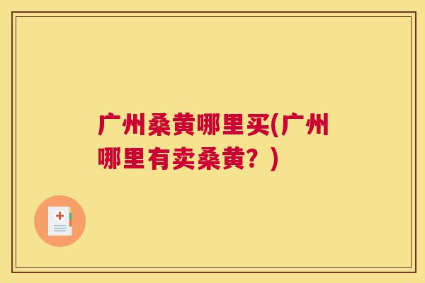 广州桑黄哪里买(广州哪里有卖桑黄?) 广州桑黄哪里买(广州哪里有卖桑黄?)