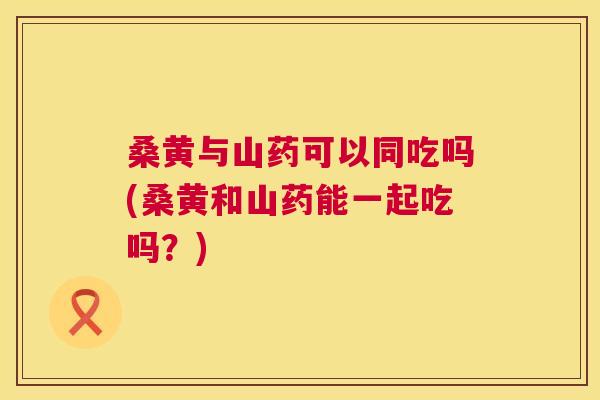 桑黄与山药可以同吃吗(桑黄和山药能一起吃吗?) 桑黄与山药可以同吃吗(桑黄和山药能一起吃吗?)