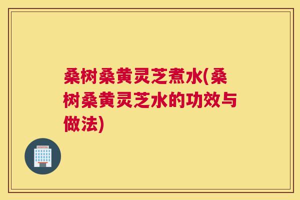 桑树桑黄灵芝煮水(桑树桑黄灵芝水的功效与做法)
