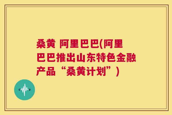桑黄 阿里巴巴(阿里巴巴推出山东特色金融产品“桑黄计划”)
