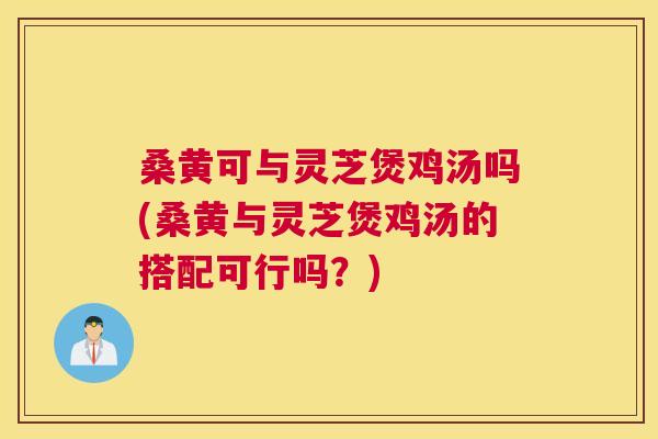 桑黄可与灵芝煲鸡汤吗(桑黄与灵芝煲鸡汤的搭配可行吗?) 桑黄可与灵芝煲鸡汤吗(桑黄与灵芝煲鸡汤的搭配可行吗?)