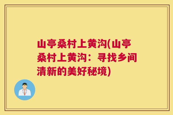 山亭桑村上黄沟(山亭桑村上黄沟:寻找乡间清新的美好秘境) 山亭桑村上黄沟(山亭桑村上黄沟:寻找乡间清新的美好秘境)