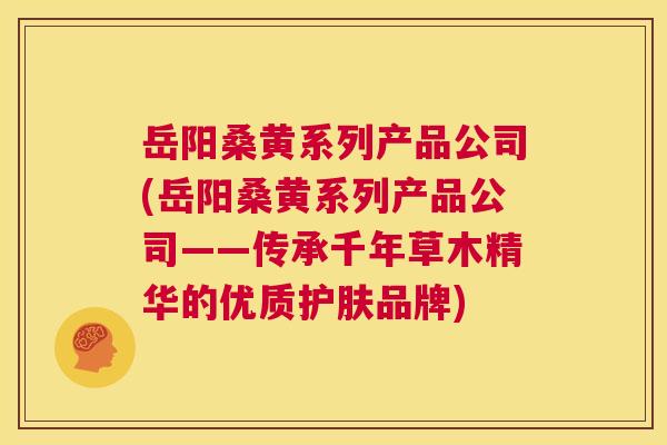 岳阳桑黄系列产品公司(岳阳桑黄系列产品公司——传承千年草木精华的优质护肤品牌) 岳阳桑黄系列产品公司(岳阳桑黄系列产品公司——传承千年草木精华的优质护肤品牌)