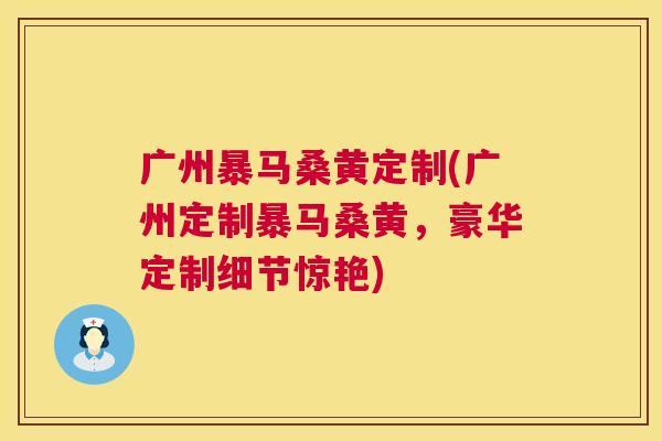 广州暴马桑黄定制(广州定制暴马桑黄,豪华定制细节惊艳) 广州暴马桑黄定制(广州定制暴马桑黄,豪华定制细节惊艳)