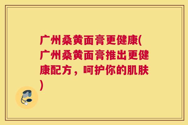 广州桑黄面膏更健康(广州桑黄面膏推出更健康配方,呵护你的) 广州桑黄面膏更健康(广州桑黄面膏推出更健康配方,呵护你的)
