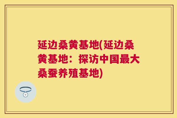 延边桑黄基地(延边桑黄基地:探访中国大桑蚕养殖基地) 延边桑黄基地(延边桑黄基地:探访中国大桑蚕养殖基地)