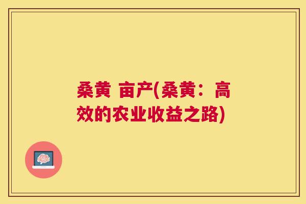 桑黄 亩产(桑黄:高效的农业收益之路) 桑黄 亩产(桑黄:高效的农业收益之路)