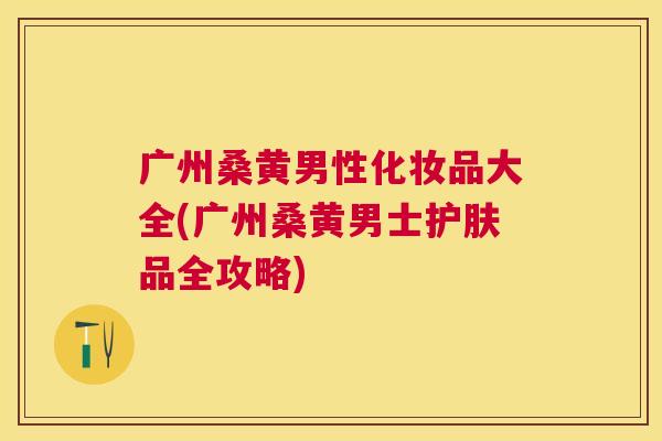 广州桑黄男性化妆品大全(广州桑黄男士护肤品全攻略) 广州桑黄男性化妆品大全(广州桑黄男士护肤品全攻略)