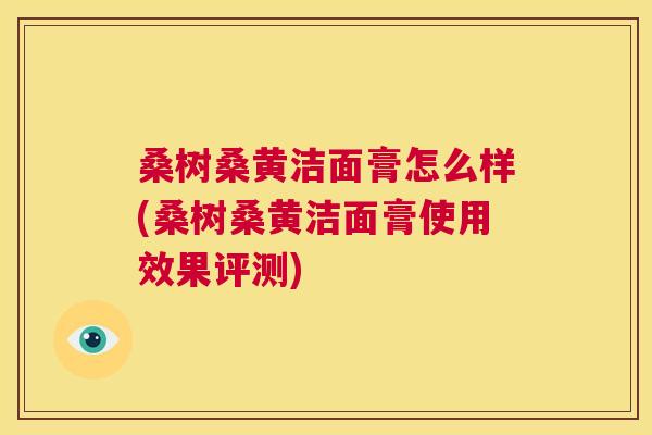 桑树桑黄洁面膏怎么样(桑树桑黄洁面膏使用效果评测) 桑树桑黄洁面膏怎么样(桑树桑黄洁面膏使用效果评测)