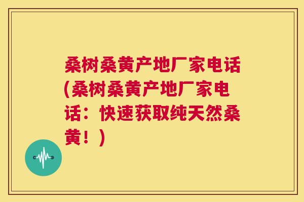桑树桑黄产地厂家电话(桑树桑黄产地厂家电话:快速获取纯天然桑黄!) 桑树桑黄产地厂家电话(桑树桑黄产地厂家电话:快速获取纯天然桑黄!)