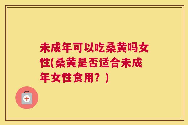未成年可以吃桑黄吗女性(桑黄是否适合未成年女性食用？)