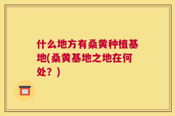 什么地方有桑黄种植基地(桑黄基地之地在何处?) 什么地方有桑黄种植基地(桑黄基地之地在何处?)